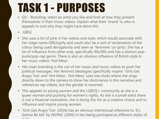 TASK 1 - PURPOSES
• Q3 – Branding; select an artist you like and look at how they present
themselves in their music videos. Explain what their ‘brand’ is, who is
appeals to and why they might have done this.
• GIRLI
• She uses a lot of pink in her videos and style, which would associate with
her stage name GIRLI/girly and could also be a sort of reclamation of the
colour being used derogatorily and seen as ‘feminine’ (or girly). She has a
lot of influence from other eras, specifically 90s/00s and has a distinct pop-
punk/pop-rap genre. There is also an obvious influence of British style in
her music videos ‘Hot Mess’.
• Her main branding is the use of her music and music videos to push her
political messages. Her feminist ideologies specifically inspire “Girls Get
Angry Too’ and ‘Hot Mess’. ‘Hot Mess’ uses low shots where she sings
directly down to the camera to show her dominance in the narrative and
references rap videos, but the gender is reversed.
• This appeals to young women and the LGBTQ+ community as she is a
queer woman and pushing for women’s rights. As she is a small artist there
is not a financial motivation, she is doing this for as a creative choice and to
influence and inspire young women.
• ‘Girls Get Angry Too’ (2016) has an obvious intertextual reference to ‘It’s
Gonna Be Me’ by NSYNC (2000) in her being portrayed as different styles of
 