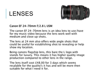 LENSES
Canon EF 24-70mm f/2.8 L USM
The canon EF 24-70mm lens is an idea lens to use/have
for my music video because the lens work well with
medium and close up shots.
The lens at 24 mm also offers wide angle shots that
could be useful for establishing shot to revealing or help
show my location.
Being canons flagship lens, this bare the L logo with
stands for luxury. This means it has higher quality image
production compared to other lens in the range.
The lens itself cost £48.00 for 3 days which seems
resalable for the quality's it has and will be more then
suitable for what I need it for.
 