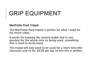 GRIP EQUIPMENT
Manfrotto Fluid Tripod
The Manfrotto fluid tripod is perfect for what I need for
my music video.
It works for keeping the camera stable and in one
position for the whole time its being used, something
that is hard to do by hand.
The tripod will only need to be used for a short time (the
choruses) and so for £8.00 per day to hire this is perfect.
 