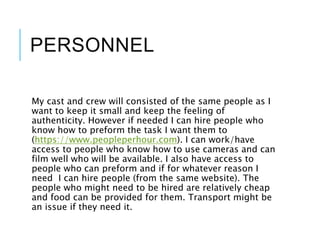 PERSONNEL
My cast and crew will consisted of the same people as I
want to keep it small and keep the feeling of
authenticity. However if needed I can hire people who
know how to preform the task I want them to
(https://www.peopleperhour.com). I can work/have
access to people who know how to use cameras and can
film well who will be available. I also have access to
people who can preform and if for whatever reason I
need I can hire people (from the same website). The
people who might need to be hired are relatively cheap
and food can be provided for them. Transport might be
an issue if they need it.
 