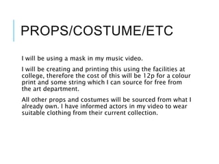 PROPS/COSTUME/ETC
I will be using a mask in my music video.
I will be creating and printing this using the facilities at
college, therefore the cost of this will be 12p for a colour
print and some string which I can source for free from
the art department.
All other props and costumes will be sourced from what I
already own. I have informed actors in my video to wear
suitable clothing from their current collection.
 