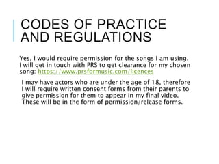 CODES OF PRACTICE
AND REGULATIONS
Yes, I would require permission for the songs I am using.
I will get in touch with PRS to get clearance for my chosen
song: https://www.prsformusic.com/licences
I may have actors who are under the age of 18, therefore
I will require written consent forms from their parents to
give permission for them to appear in my final video.
These will be in the form of permission/release forms.
 