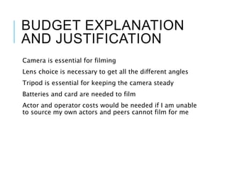 BUDGET EXPLANATION
AND JUSTIFICATION
Camera is essential for filming
Lens choice is necessary to get all the different angles
Tripod is essential for keeping the camera steady
Batteries and card are needed to film
Actor and operator costs would be needed if I am unable
to source my own actors and peers cannot film for me
 