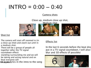 INTRO = 0:00 – 0:40
ere is no lyrics in the intro to the song
Shot list
The camera will start off zoomed in (in
a close up shot) and zoom out until in
a medium shot.
There will be a group of people all
together (after the TV signal
countdown effect)
standing/surrounding me and we will
be taking and acting natural and on
beat everyone will
disappear
Camera shots
Close up, medium close up shot,
Medium shot
Close up shot
Medium
close up shot Medium shot
Effects list
In the last 6 seconds before the beat drop
put in a TV signal countdown. I will also h
blur and 3D effects (if possible)
 