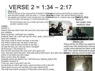 LYRICS
(section 1)
anyone that was there from the start that only cares now, fuck
you rudeboy
Ring my phone, I will duck you rudeboy
Chatting 'bout "ah, I ain't see you for time", yeah, I don't wanna *
buck you rudeboy
You never used to check me back in the day *
You didn't used to rate me back in the day *
You never used to bred me back in the day *
So how the fuck am I the one who's changed?
(brief pause) 1:50 (section 2)
Piss me off, hard from the start and I ain't gone soft
Your new fans come like tans, they only wanna bred man's skin after man got hot
Grime in my heart just like Logan
More serious than my slogan
Anybody wanna go against me, I will leave you seeking asylum like
Snowden (section 3)
Trust me, even if you don't see me
I'm working so I don't get rusty, cause I'm born to do it like CD
These guys try cuss me and they ain't even sold one CD
The only time they'll succeed is if they bill a zoot and it's seedy
VERSE 2 = 1:34 – 2:17Shot list
The second section will be film at a place called
Wise Owl at night. This will be filmed similar to
the first hook in a medium low angle shot.Camera shot
Medium
low angle shot
medium shot
Medium, low angle shot
Effects list
There will be no effect use apart fro
small ones like darkening it and ha
a light shine behind me when at Wi
Owl. This will be Achieved through
cameras setting a torch/bright ligh
The first section of the song will be in filmed in the studio
with two other people. Each line with a * is when one of the
two people are involved. I will sing the lyric into the face of
one of the other two people in a confrontational way.
Light from behind
Medium shot
The third Section will use a studio shot and a shot of
another students video
 