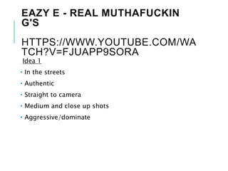 EAZY E - REAL MUTHAFUCKIN
G'S
HTTPS://WWW.YOUTUBE.COM/WA
TCH?V=FJUAPP9SORA
Idea 1
• In the streets
• Authentic
• Straight to camera
• Medium and close up shots
• Aggressive/dominate
 