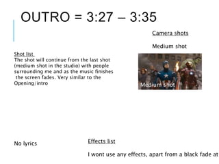 OUTRO = 3:27 – 3:35
No lyrics
Shot list
The shot will continue from the last shot
(medium shot in the studio) with people
surrounding me and as the music finishes
the screen fades. Very similar to the
Opening/intro
Camera shots
Medium shot
Medium shot
Effects list
I wont use any effects, apart from a black fade at
 