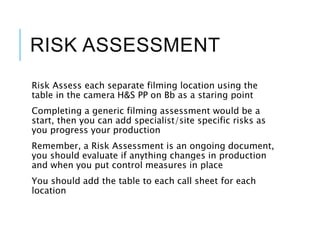 RISK ASSESSMENT
Risk Assess each separate filming location using the
table in the camera H&S PP on Bb as a staring point
Completing a generic filming assessment would be a
start, then you can add specialist/site specific risks as
you progress your production
Remember, a Risk Assessment is an ongoing document,
you should evaluate if anything changes in production
and when you put control measures in place
You should add the table to each call sheet for each
location
 