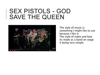 SEX PISTOLS - GOD
SAVE THE QUEEN
The style of music is
something I might like to use
because I like it.
The style of video and how
its made as a band on stage
it being very simple.
 