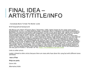 FINAL IDEA –
ARTIST/TITLE/INFO
- Everybody Wants To Rule The World/ Lorde
Brief biographical background
Ella Marija Lani Yelich-O'Connor (born 7 November 1996), better known by her stage name Lorde
(pronounced /ˈlɔːrd/), is a New Zealand singer-songwriter. Born in Takapuna and raised in Devonport,
Auckland, she became interested in performing as a child. In her early teens, she signed with Universal
Music Group and was later paired with songwriter and record producer Joel Little, who has co-written
and produced most of Lorde's works. Her first major release, The Love Club EP, was released
commercially in March 2013. The EP reached number two on the national record charts in both New
Zealand and Australia.In mid-2013, Lorde released her debut single "Royals". It became an international
crossover hit and made Lorde the youngest solo artist (and the only New Zealander) to achieve a US
number-one single on the Billboard Hot 100 since 1987. In late 2013, she released her debut studio
album, Pure Heroine. The record topped the national charts in New Zealand and Australia and reached
number three on the US Billboard 200. Its following singles included "Tennis Court", "Team", "No Better"
and "Glory and Gore". In 2014, Lorde released "Yellow Flicker Beat" as a single from the soundtrack for
The Hunger Games: Mockingjay – Part 1.Lorde's music consists of subgenres such as dream pop and
indietronica. She has earned two Grammy Awards, a Brit Award and ten New Zealand Music Awards. In
2013, she was named among Time's most influential teenagers in the world, and in the following year,
she was part of Forbes's "30 Under 30" list. https://en.wikipedia.org/wiki/Lorde
Links to other artists
Lorde is linked to other artists because there are many who have done this song but with different tones
and beats
tears of fear
Ninja sex party
Genre info
Alternative/Indie
 