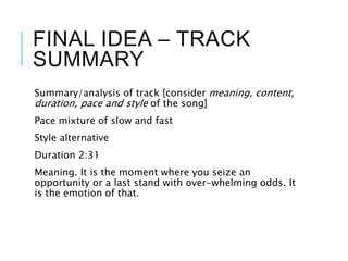 FINAL IDEA – TRACK
SUMMARY
Summary/analysis of track [consider meaning, content,
duration, pace and style of the song]
Pace mixture of slow and fast
Style alternative
Duration 2:31
Meaning. It is the moment where you seize an
opportunity or a last stand with over-whelming odds. It
is the emotion of that.
 
