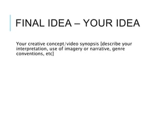 FINAL IDEA – YOUR IDEA
Your creative concept/video synopsis [describe your
interpretation, use of imagery or narrative, genre
conventions, etc]
 