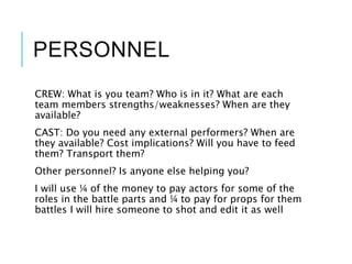 PERSONNEL
CREW: What is you team? Who is in it? What are each
team members strengths/weaknesses? When are they
available?
CAST: Do you need any external performers? When are
they available? Cost implications? Will you have to feed
them? Transport them?
Other personnel? Is anyone else helping you?
I will use ¼ of the money to pay actors for some of the
roles in the battle parts and ¼ to pay for props for them
battles I will hire someone to shot and edit it as well
 