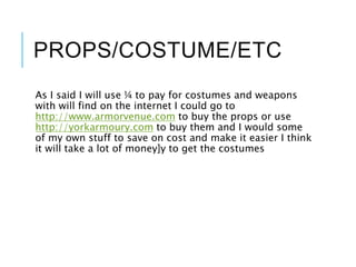 PROPS/COSTUME/ETC
As I said I will use ¼ to pay for costumes and weapons
with will find on the internet I could go to
http://www.armorvenue.com to buy the props or use
http://yorkarmoury.com to buy them and I would some
of my own stuff to save on cost and make it easier I think
it will take a lot of money]y to get the costumes
 