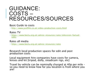 GUIDANCE:
COSTS –
RESOURCES/SOURCES
Basic Guide to costs
 http://www.justfilm.co.uk/video-production-costs.html
Rates TV
 https://www.bectu.org.uk/advice-resources/rates/television-factual-
rates
Rates all media
 https://www.bectu.org.uk/advice-resources/rates
Research local production spaces for edit and post
production costs
Local equipment hire companies have costs for camera,
lenses and kit [tripod, dolly, steadicam rigs, etc]
Travel by vehicle can be nominally charged at 40p per mile –
so you need to know how far you location is from where you
are!
 