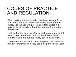 CODES OF PRACTICE
AND REGULATION
When making the music video I will use footage from
films but I feel that I wont have worry about du to in
theory the fair use will protect as it falls under it all I
have to do is say where I got the footage from in the
description.
I will be filming in areas of historical importents so if I
have to ask permitions I will have to fill out a form ro
film there and might have to pay but im ok with that
I might use actors under 18 as people in the battle and
will ask for permison if they could help me in this video
 
