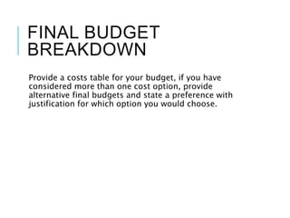 FINAL BUDGET
BREAKDOWN
Provide a costs table for your budget, if you have
considered more than one cost option, provide
alternative final budgets and state a preference with
justification for which option you would choose.
 