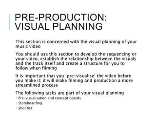 PRE-PRODUCTION:
VISUAL PLANNING
This section is concerned with the visual planning of your
music video
You should use this section to develop the sequencing or
your video, establish the relationship between the visuals
and the track itself and create a structure for you to
follow when filming
It is important that you ‘pre-visualise’ the video before
you make it; it will make filming and production a more
streamlined process
The following tasks are part of your visual planning
 Pre-visualisation and concept boards
 Storyboarding
 Shot list
 