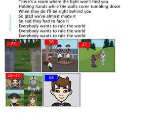 There's a room where the light won't find you
Holding hands while the walls come tumbling down
When they do I'll be right behind you
So glad we've almost made it
So sad they had to fade it
Everybody wants to rule the world
Everybody wants to rule the world
Everybody wants to rule the world
27
2625
28-37
38
 