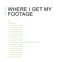 WHERE I GET MY
FOOTAGE
Sources
https://www.youtube.com
https://www.youtube.com/watch?v=7pZc-iXbucM&t=193s
https://www.youtube.com/watch?v=_v2RgtKLaVU&t=534s
https://www.youtube.com/watch?v=7vlcuvrM1po
https://www.youtube.com/watch?v=hPK5KDCGF7g
https://www.youtube.com/watch?v=WdUyHe7XTEY&t=11s
https://www.youtube.com/watch?v=ouEW29cw5kE&t=31s
https://www.youtube.com/watch?v=IY-Hcr4bB3U
https://www.youtube.com/watch?v=V7p3r9rP4As
https://www.youtube.com/watch?v=gluogeTdqng&index=86&list=PLt5cTpWaYW2NTQsmIjwqcpsTqEMyG7wVh
https://www.youtube.com/watch?v=s-lDY02DThk
https://www.youtube.com/watch?v=WVLGwTggO8U&t=81s
https://www.youtube.com/watch?v=g0V1yRrjMmM
https://www.youtube.com/watch?v=0KzqzIR8x4U
https://www.youtube.com/watch?v=uRXHN0xDLD4
https://www.youtube.com/watch?v=b8SYWgxA__0
https://www.youtube.com/watch?v=7zkr2rlugj8
 