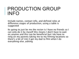 PRODUCTION GROUP
INFO
Include names, contact info, and defined roles at
difference stages of production, using a table is
suggested
Its going to just be me the resion is I have no friends so I
can only do it by myself this means I don’t have to wait
on anyone and this can be beneficial but I do have to
relig on my parents taking me to my filming locations so
there's a bit of risk il get my dad to film when I do
everything else ,editing
 