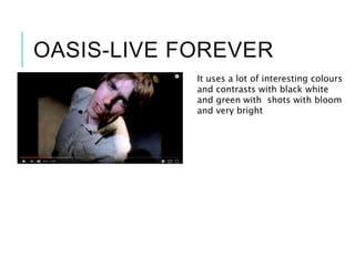 OASIS-LIVE FOREVER
It uses a lot of interesting colours
and contrasts with black white
and green with shots with bloom
and very bright
 