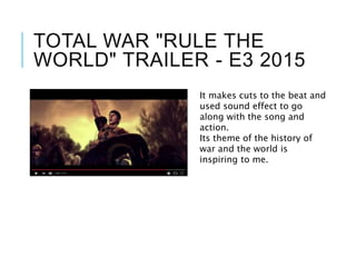 TOTAL WAR "RULE THE
WORLD" TRAILER - E3 2015
It makes cuts to the beat and
used sound effect to go
along with the song and
action.
Its theme of the history of
war and the world is
inspiring to me.
 