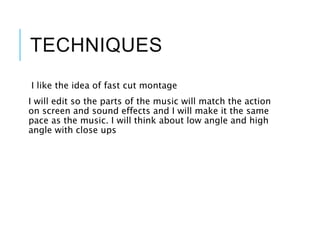 TECHNIQUES
I like the idea of fast cut montage
I will edit so the parts of the music will match the action
on screen and sound effects and I will make it the same
pace as the music. I will think about low angle and high
angle with close ups
 
