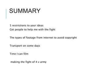 SUMMARY
5 restrictions to your ideas
Get people to help me with the fight
The types of footage from internet to avoid copyright
Transport on some days
Time I can film
making the fight of 4 v army
 