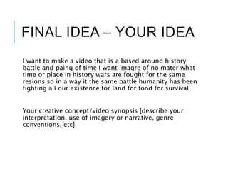 FINAL IDEA – YOUR IDEA
I want to make a video that is a based around history
battle and paing of time I want imagre of no mater what
time or place in history wars are fought for the same
resions so in a way it the same battle humanity has been
fighting all our existence for land for food for survival
Your creative concept/video synopsis [describe your
interpretation, use of imagery or narrative, genre
conventions, etc]
 