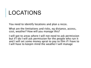 LOCATIONS
You need to identify locations and plan a recce.
What are the limitations and risks, eg distance, access,
cost, weather? How will you manage this?
I will got to areas where I will not need to ask permission
but if I do I will ask permission for the people who run it
and I will set some money aprat to pay to film if I have to
I will have to keepin mind the weather I will manage
 