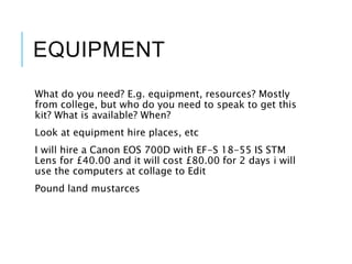 EQUIPMENT
What do you need? E.g. equipment, resources? Mostly
from college, but who do you need to speak to get this
kit? What is available? When?
Look at equipment hire places, etc
I will hire a Canon EOS 700D with EF-S 18-55 IS STM
Lens for £40.00 and it will cost £80.00 for 2 days i will
use the computers at collage to Edit
Pound land mustarces
 