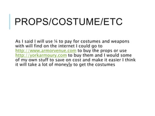 PROPS/COSTUME/ETC
As I said I will use ¼ to pay for costumes and weapons
with will find on the internet I could go to
http://www.armorvenue.com to buy the props or use
http://yorkarmoury.com to buy them and I would some
of my own stuff to save on cost and make it easier I think
it will take a lot of money]y to get the costumes
 