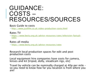 GUIDANCE:
COSTS –
RESOURCES/SOURCES
Basic Guide to costs
 http://www.justfilm.co.uk/video-production-costs.html
Rates TV
 https://www.bectu.org.uk/advice-resources/rates/television-factual-
rates
Rates all media
 https://www.bectu.org.uk/advice-resources/rates
Research local production spaces for edit and post
production costs
Local equipment hire companies have costs for camera,
lenses and kit [tripod, dolly, steadicam rigs, etc]
Travel by vehicle can be nominally charged at 40p per mile –
so you need to know how far you location is from where you
are!
 