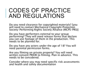 CODES OF PRACTICE
AND REGULATIONS
Do you need clearance for copyrighted materials? [you
will need to contact Mechanical Copyright Protection
Society-Performing Rights Society Alliance (MCPS-PRS)]
Do you have performers external to your group
performing? They will need release forms that declare
you can use footage of them in the production. This
needs to be planned for.
Do you have any actors under the age of 18? You will
need parental permission forms.
Are you filming on private property? You will need
written consent PRIOR to filming. Plan in advance. This
needs to be considered.
Consider where you may need specific risk assessments
and health and safety documentation
 