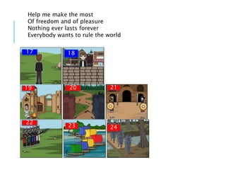 Help me make the most
Of freedom and of pleasure
Nothing ever lasts forever
Everybody wants to rule the world
17 18
19 20 21
22
23 24
 