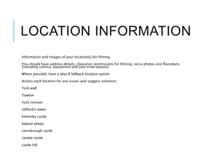 LOCATION INFORMATION
Information and images of your location[s] for filming
You should have address details, clearance/premissions for filming, recce photos and floorplans
[including camera, equipment and cast/crew layouts]
Where possible, have a plan B fallback location option
Assess each location for any issues and suggest solutions
York wall
Towton
York minster
clifford's tower
helmsley castle
byland abbey
conisbrough castle
sandal castle
castle hill
 