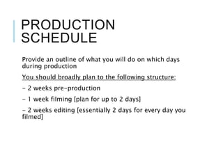 PRODUCTION
SCHEDULE
Provide an outline of what you will do on which days
during production
You should broadly plan to the following structure:
- 2 weeks pre-production
- 1 week filming [plan for up to 2 days]
- 2 weeks editing [essentially 2 days for every day you
filmed]
 