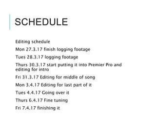 SCHEDULE
Editing schedule
Mon 27.3.17 finish logging footage
Tues 28.3.17 logging footage
Thurs 30.3.17 start putting it into Premier Pro and
editing for intro
Fri 31.3.17 Editing for middle of song
Mon 3.4.17 Editing for last part of it
Tues 4.4.17 Going over it
Thurs 6.4.17 Fine tuning
Fri 7.4.17 finishing it
 
