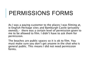 PERMISSIONS FORMS
As I was a paying customer to the places I was filming at,
ie English Heritage sites and Bamburgh Castle (privately
owned),- there was a certain level of permission given to
me to be allowed to film. I didn’t have to ask them for
permission.
The beaches are public spaces so it is ok to film. You
must make sure you don’t get anyone in the shot who is
general public. This means I did not need permission
forms.
 