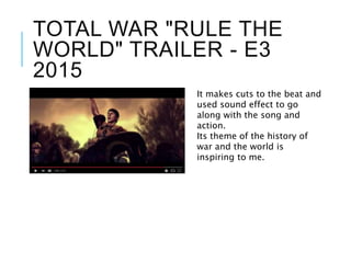 TOTAL WAR "RULE THE
WORLD" TRAILER - E3
2015
It makes cuts to the beat and
used sound effect to go
along with the song and
action.
Its theme of the history of
war and the world is
inspiring to me.
 