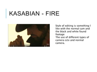 KASABIAN - FIRE
Style of editing is something l
like with the normal cam and
the black and white found
footage
The use of different types of
camera cctv and normal
camera.
 