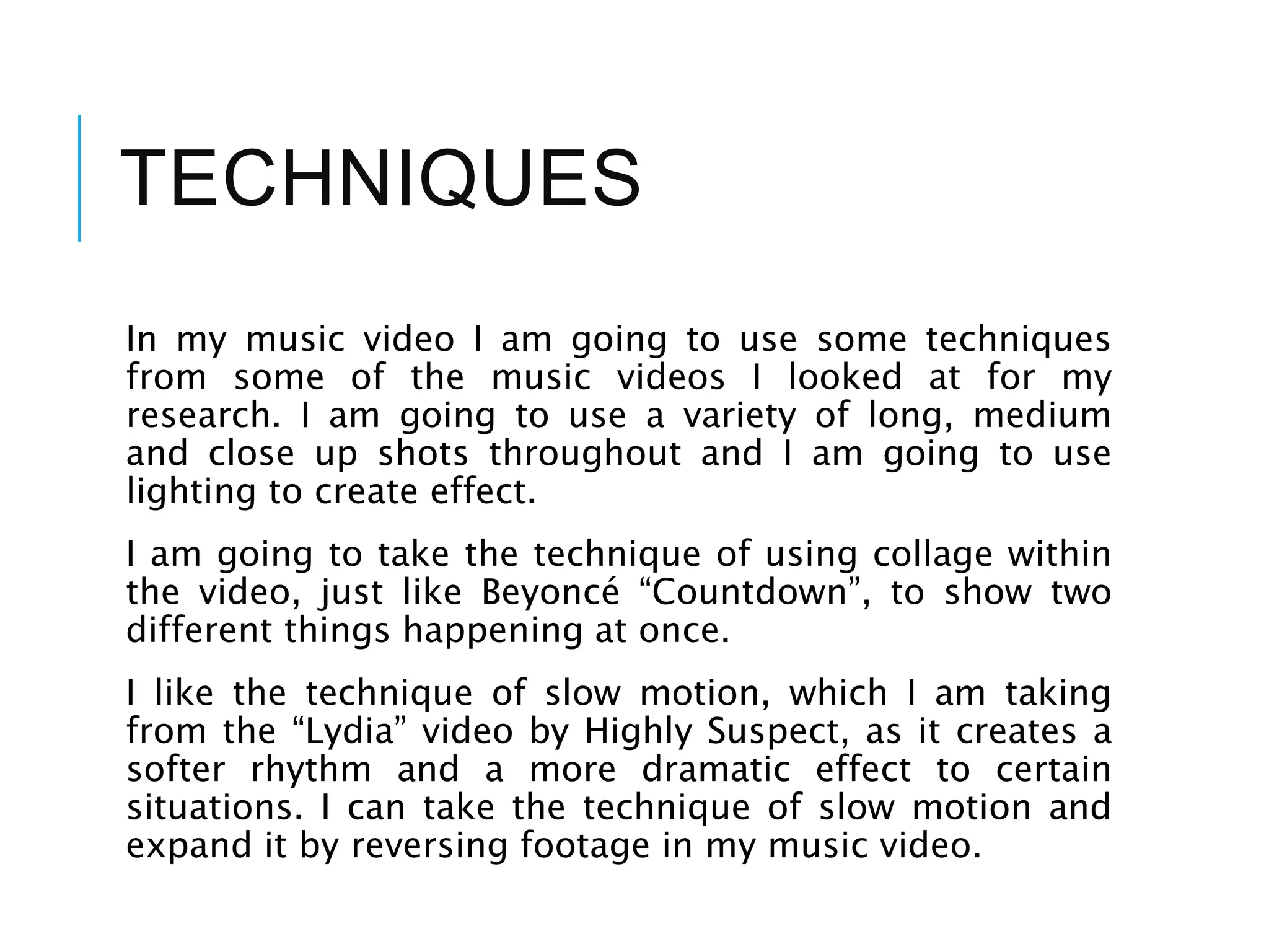 TECHNIQUES
In my music video I am going to use some techniques
from some of the music videos I looked at for my
research. I am going to use a variety of long, medium
and close up shots throughout and I am going to use
lighting to create effect.
I am going to take the technique of using collage within
the video, just like Beyoncé “Countdown”, to show two
different things happening at once.
I like the technique of slow motion, which I am taking
from the “Lydia” video by Highly Suspect, as it creates a
softer rhythm and a more dramatic effect to certain
situations. I can take the technique of slow motion and
expand it by reversing footage in my music video.
 