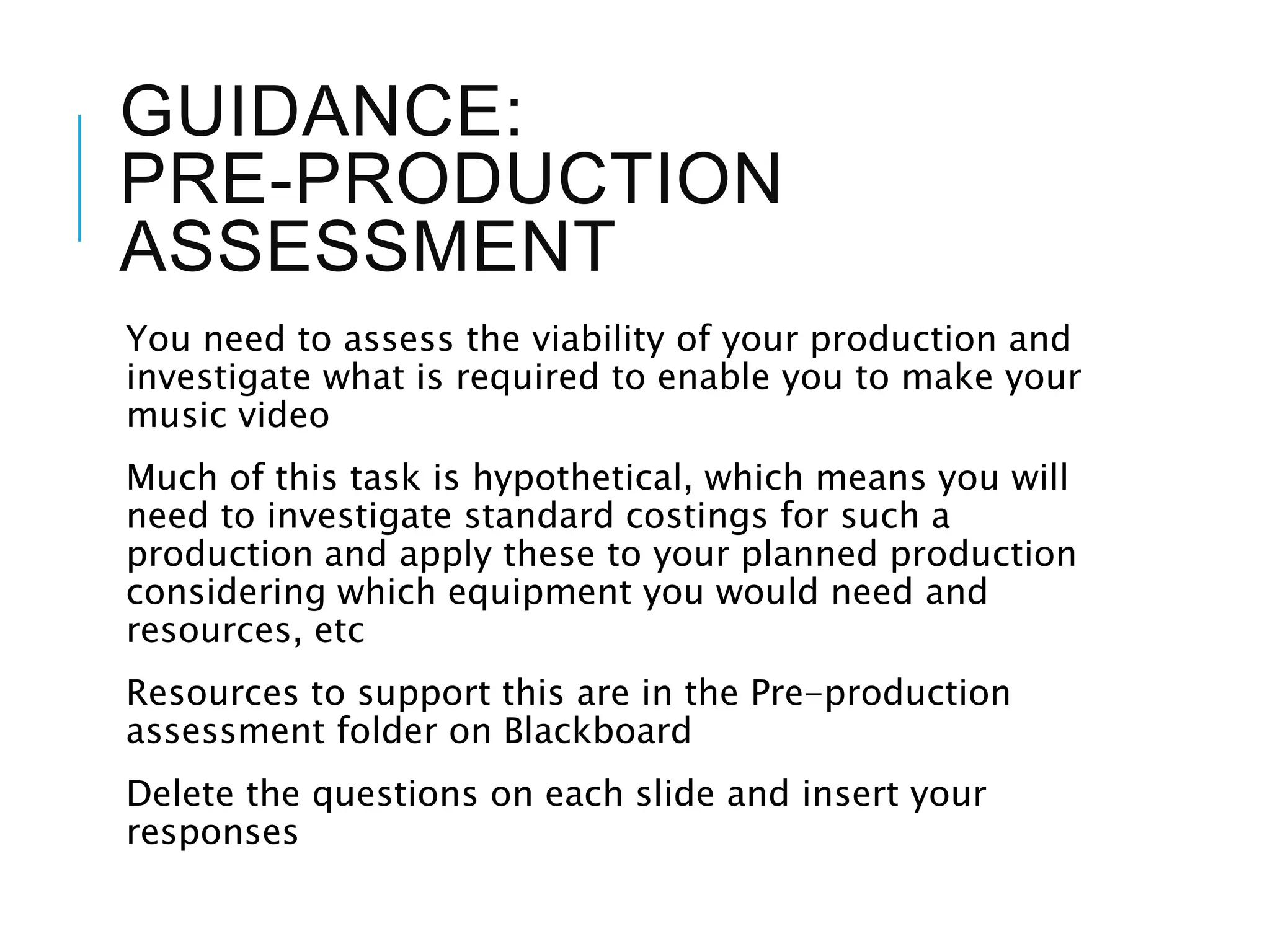 GUIDANCE:
PRE-PRODUCTION
ASSESSMENT
You need to assess the viability of your production and
investigate what is required to enable you to make your
music video
Much of this task is hypothetical, which means you will
need to investigate standard costings for such a
production and apply these to your planned production
considering which equipment you would need and
resources, etc
Resources to support this are in the Pre-production
assessment folder on Blackboard
Delete the questions on each slide and insert your
responses
 