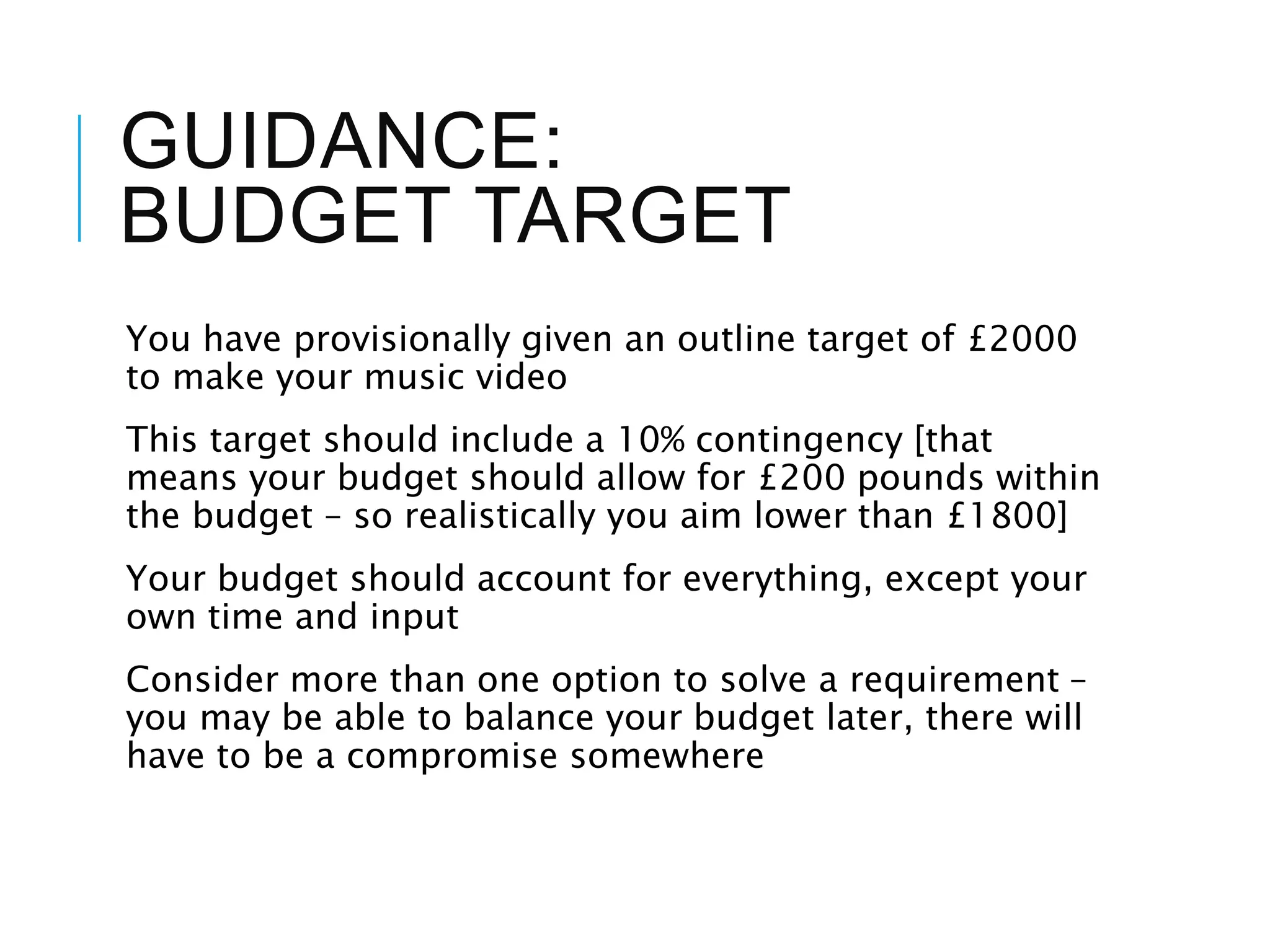 GUIDANCE:
BUDGET TARGET
You have provisionally given an outline target of £2000
to make your music video
This target should include a 10% contingency [that
means your budget should allow for £200 pounds within
the budget – so realistically you aim lower than £1800]
Your budget should account for everything, except your
own time and input
Consider more than one option to solve a requirement –
you may be able to balance your budget later, there will
have to be a compromise somewhere
 