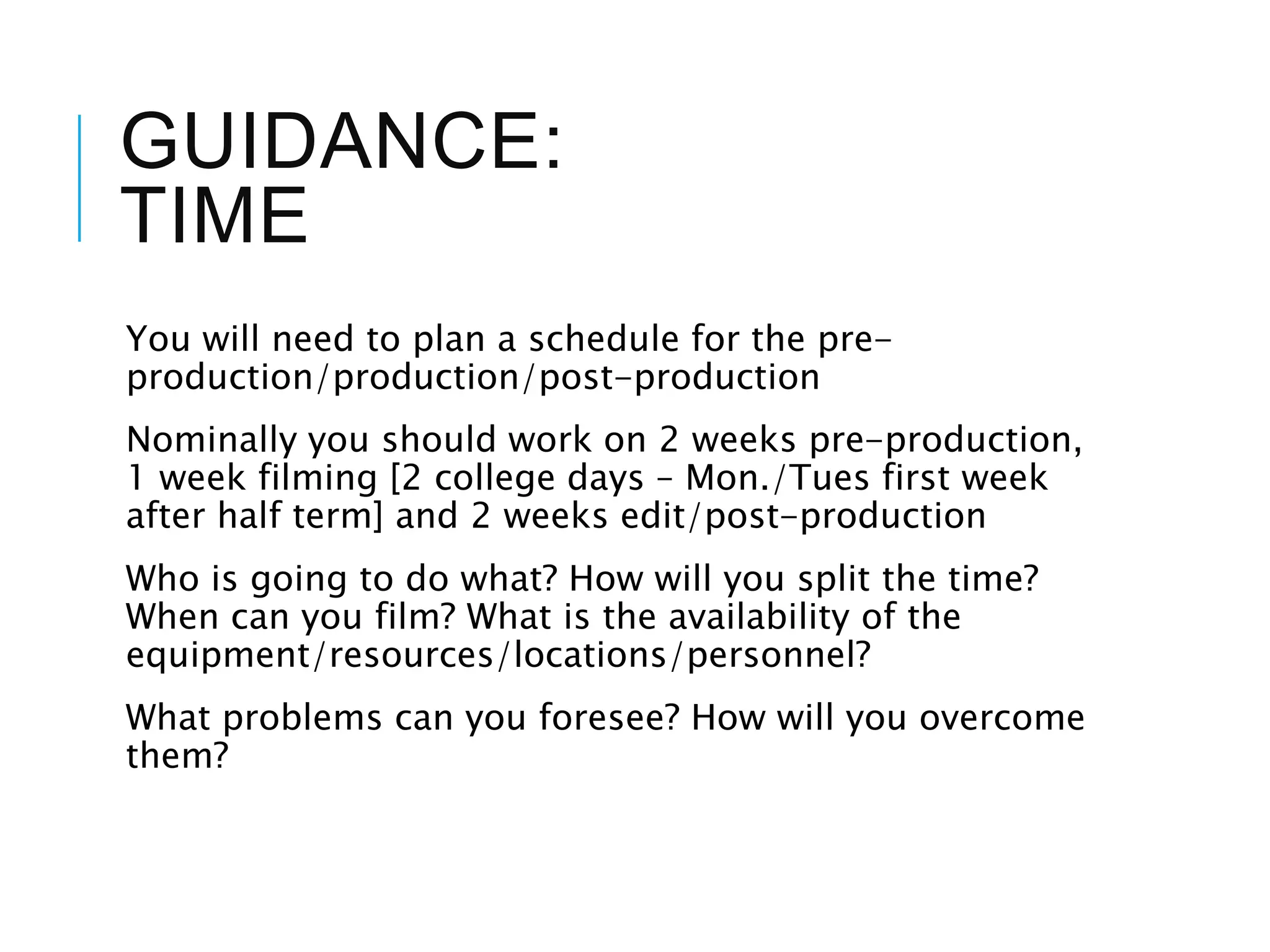 GUIDANCE:
TIME
You will need to plan a schedule for the pre-
production/production/post-production
Nominally you should work on 2 weeks pre-production,
1 week filming [2 college days – Mon./Tues first week
after half term] and 2 weeks edit/post-production
Who is going to do what? How will you split the time?
When can you film? What is the availability of the
equipment/resources/locations/personnel?
What problems can you foresee? How will you overcome
them?
 