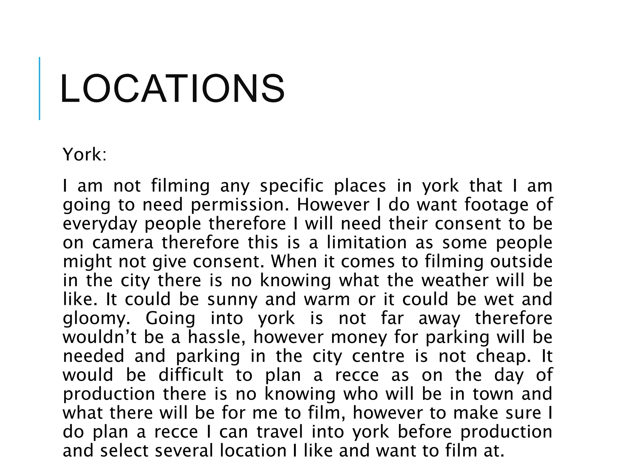 LOCATIONS
York:
I am not filming any specific places in york that I am
going to need permission. However I do want footage of
everyday people therefore I will need their consent to be
on camera therefore this is a limitation as some people
might not give consent. When it comes to filming outside
in the city there is no knowing what the weather will be
like. It could be sunny and warm or it could be wet and
gloomy. Going into york is not far away therefore
wouldn’t be a hassle, however money for parking will be
needed and parking in the city centre is not cheap. It
would be difficult to plan a recce as on the day of
production there is no knowing who will be in town and
what there will be for me to film, however to make sure I
do plan a recce I can travel into york before production
and select several location I like and want to film at.
 