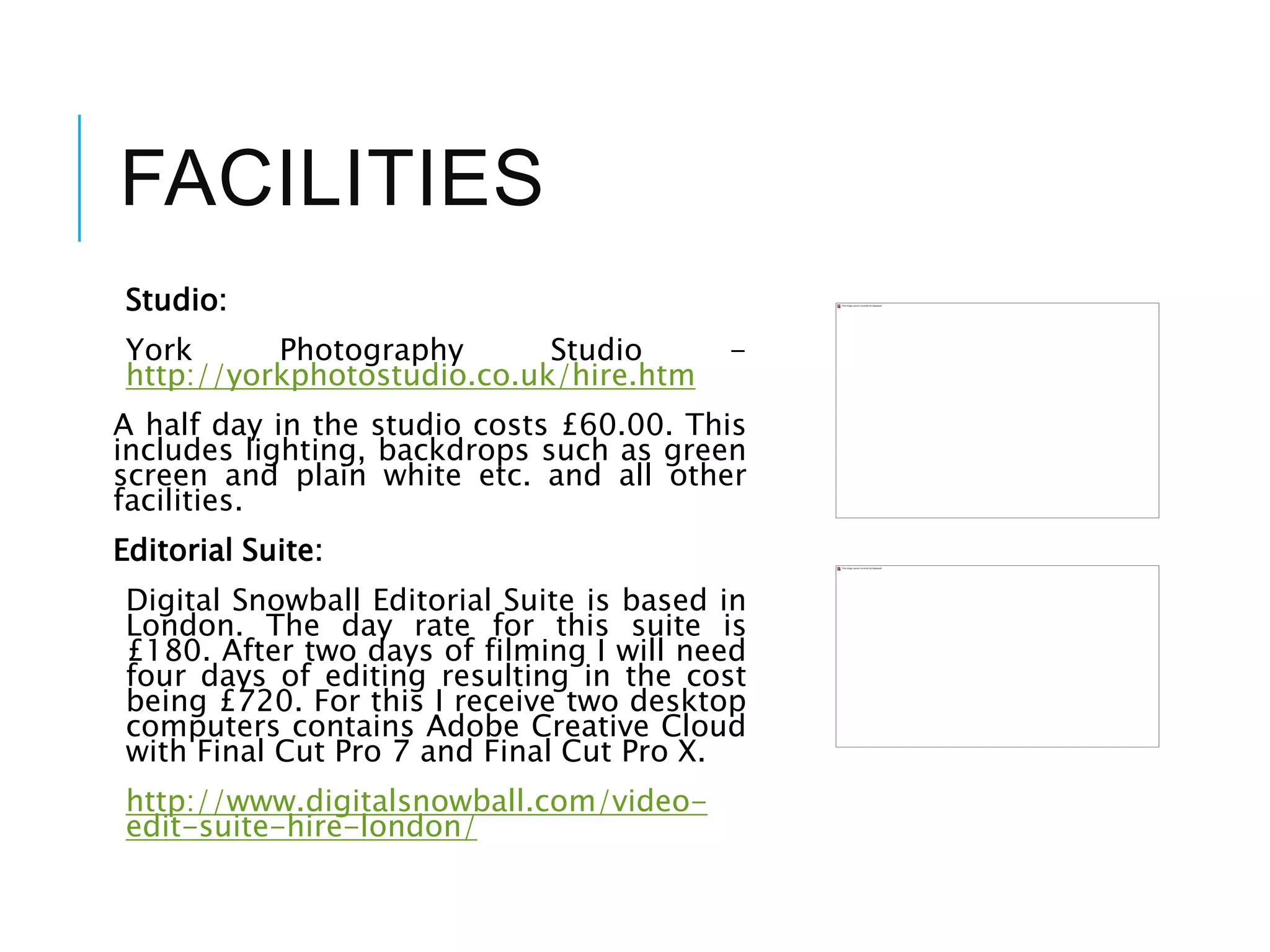 FACILITIES
Studio:
York Photography Studio -
http://yorkphotostudio.co.uk/hire.htm
A half day in the studio costs £60.00. This
includes lighting, backdrops such as green
screen and plain white etc. and all other
facilities.
Editorial Suite:
Digital Snowball Editorial Suite is based in
London. The day rate for this suite is
£180. After two days of filming I will need
four days of editing resulting in the cost
being £720. For this I receive two desktop
computers contains Adobe Creative Cloud
with Final Cut Pro 7 and Final Cut Pro X.
http://www.digitalsnowball.com/video-
edit-suite-hire-london/
 