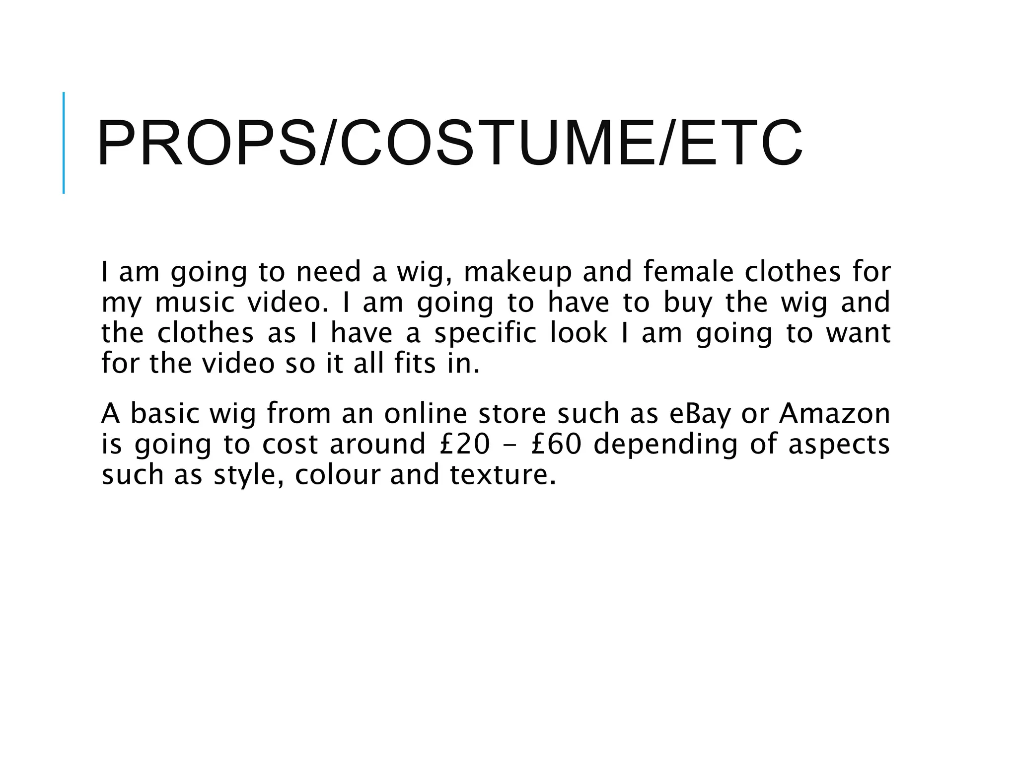 PROPS/COSTUME/ETC
I am going to need a wig, makeup and female clothes for
my music video. I am going to have to buy the wig and
the clothes as I have a specific look I am going to want
for the video so it all fits in.
A basic wig from an online store such as eBay or Amazon
is going to cost around £20 - £60 depending of aspects
such as style, colour and texture.
 