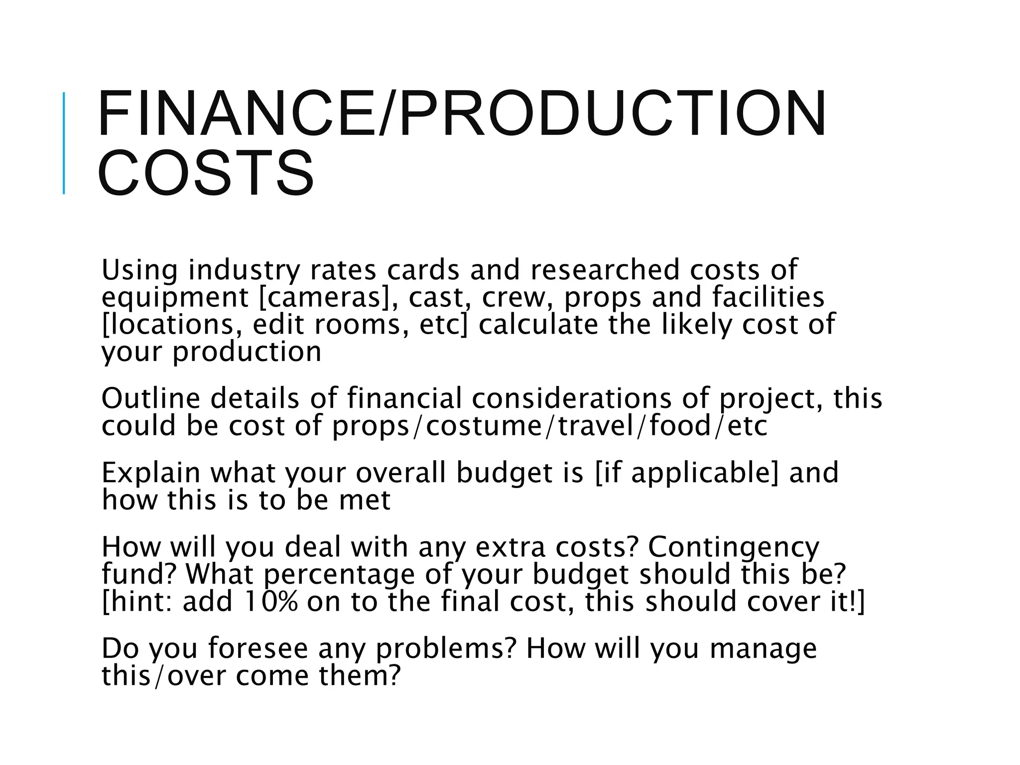 FINANCE/PRODUCTION
COSTS
Using industry rates cards and researched costs of
equipment [cameras], cast, crew, props and facilities
[locations, edit rooms, etc] calculate the likely cost of
your production
Outline details of financial considerations of project, this
could be cost of props/costume/travel/food/etc
Explain what your overall budget is [if applicable] and
how this is to be met
How will you deal with any extra costs? Contingency
fund? What percentage of your budget should this be?
[hint: add 10% on to the final cost, this should cover it!]
Do you foresee any problems? How will you manage
this/over come them?
 